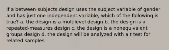 If a between-subjects design uses the subject variable of gender and has just one independent variable, which of the following is true? a. the design is a multilevel design b. the design is a repeated-measures design c. the design is a nonequivalent groups design d. the design will be analyzed with a t test for related samples