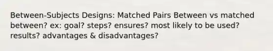 Between-Subjects Designs: Matched Pairs Between vs matched between? ex: goal? steps? ensures? most likely to be used? results? advantages & disadvantages?