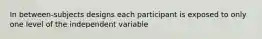 In between-subjects designs each participant is exposed to only one level of the independent variable