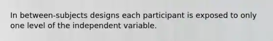 In between-subjects designs each participant is exposed to only one level of the independent variable.