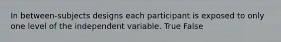 In between-subjects designs each participant is exposed to only one level of the independent variable. True False