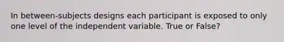 In between-subjects designs each participant is exposed to only one level of the independent variable. True or False?