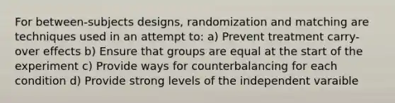 For between-subjects designs, randomization and matching are techniques used in an attempt to: a) Prevent treatment carry-over effects b) Ensure that groups are equal at the start of the experiment c) Provide ways for counterbalancing for each condition d) Provide strong levels of the independent varaible