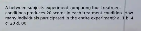 A between-subjects experiment comparing four treatment conditions produces 20 scores in each treatment condition. How many individuals participated in the entire experiment? a. 1 b. 4 c. 20 d. 80