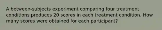 A between-subjects experiment comparing four treatment conditions produces 20 scores in each treatment condition. How many scores were obtained for each participant?