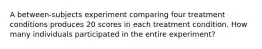 A between-subjects experiment comparing four treatment conditions produces 20 scores in each treatment condition. How many individuals participated in the entire experiment?