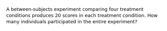 A between-subjects experiment comparing four treatment conditions produces 20 scores in each treatment condition. How many individuals participated in the entire experiment?