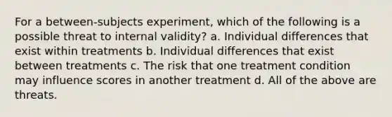 For a between-subjects experiment, which of the following is a possible threat to internal validity? a. Individual differences that exist within treatments b. Individual differences that exist between treatments c. The risk that one treatment condition may influence scores in another treatment d. All of the above are threats.