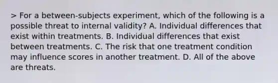 > For a between-subjects experiment, which of the following is a possible threat to internal validity? A. Individual differences that exist within treatments. B. Individual differences that exist between treatments. C. The risk that one treatment condition may influence scores in another treatment. D. All of the above are threats.