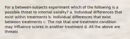 For a between-subjects experiment which of the following is a possible threat to internal validity? a. Individual differences that exist within treatments b. Individual differences that exist between treatments c. The risk that one treatment condition may influence scores in another treatment d. All the above are threats