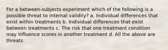 For a between-subjects experiment which of the following is a possible threat to internal validity? a. Individual differences that exist within treatments b. Individual differences that exist between treatments c. The risk that one treatment condition may influence scores in another treatment d. All the above are threats