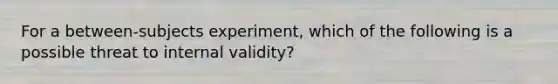 For a between-subjects experiment, which of the following is a possible threat to internal validity?