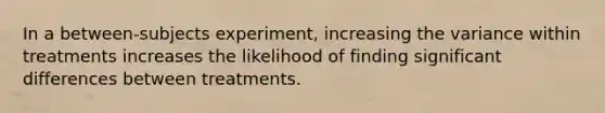 In a between-subjects experiment, increasing the variance within treatments increases the likelihood of finding significant differences between treatments.