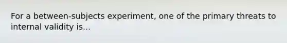 For a between-subjects experiment, one of the primary threats to internal validity is...