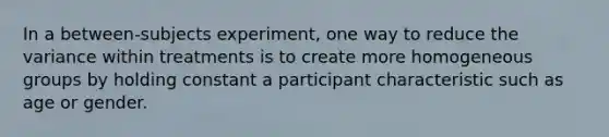 In a between-subjects experiment, one way to reduce the variance within treatments is to create more homogeneous groups by holding constant a participant characteristic such as age or gender.