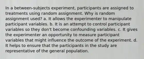 In a between-subjects experiment, participants are assigned to treatments using random assignment. Why is random assignment used? a. It allows the experimenter to manipulate participant variables. b. It is an attempt to control participant variables so they don't become confounding variables. c. It gives the experimenter an opportunity to measure participant variables that might influence the outcome of the experiment. d. It helps to ensure that the participants in the study are representative of the general population.