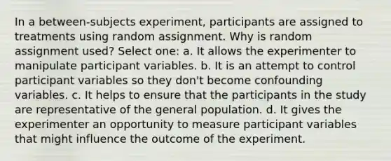 In a between-subjects experiment, participants are assigned to treatments using random assignment. Why is random assignment used? Select one: a. It allows the experimenter to manipulate participant variables. b. It is an attempt to control participant variables so they don't become confounding variables. c. It helps to ensure that the participants in the study are representative of the general population. d. It gives the experimenter an opportunity to measure participant variables that might influence the outcome of the experiment.