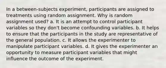 In a between-subjects experiment, participants are assigned to treatments using random assignment. Why is random assignment used? a. It is an attempt to control participant variables so they don't become confounding variables. b. It helps to ensure that the participants in the study are representative of the general population. c. It allows the experimenter to manipulate participant variables. d. It gives the experimenter an opportunity to measure participant variables that might influence the outcome of the experiment.