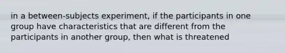 in a between-subjects experiment, if the participants in one group have characteristics that are different from the participants in another group, then what is threatened