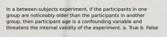 In a between-subjects experiment, if the participants in one group are noticeably older than the participants in another group, then participant age is a confounding variable and threatens the internal validity of the experiment.​ a. True b. False