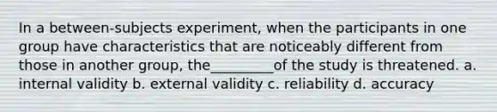 In a between-subjects experiment, when the participants in one group have characteristics that are noticeably different from those in another group, the_________of the study is threatened. a. internal validity b. external validity c. reliability d. accuracy