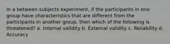 In a between-subjects experiment, if the participants in one group have characteristics that are different from the participants in another group, then which of the following is threatened? a. Internal validity b. External validity c. Reliability d. Accuracy