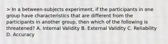 > In a between-subjects experiment, if the participants in one group have characteristics that are different from the participants in another group, then which of the following is threatened? A. Internal Validity B. External Validity C. Reliability D. Accuracy