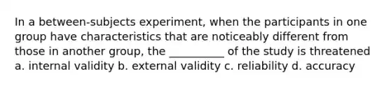 In a between-subjects experiment, when the participants in one group have characteristics that are noticeably different from those in another group, the __________ of the study is threatened a. internal validity b. external validity c. reliability d. accuracy