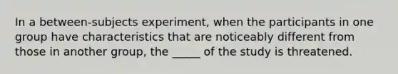 In a between-subjects experiment, when the participants in one group have characteristics that are noticeably different from those in another group, the _____ of the study is threatened.