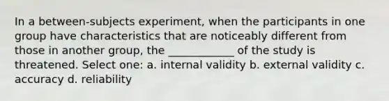 In a between-subjects experiment, when the participants in one group have characteristics that are noticeably different from those in another group, the ____________ of the study is threatened. Select one: a. internal validity b. external validity c. accuracy d. reliability