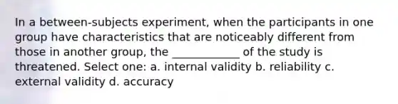 In a between-subjects experiment, when the participants in one group have characteristics that are noticeably different from those in another group, the ____________ of the study is threatened. Select one: a. internal validity b. reliability c. external validity d. accuracy