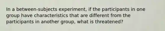 In a between-subjects experiment, if the participants in one group have characteristics that are different from the participants in another group, what is threatened?