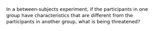 In a between-subjects experiment, if the participants in one group have characteristics that are different from the participants in another group, what is being threatened?