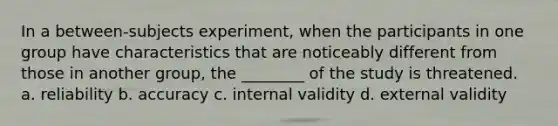 In a between-subjects experiment, when the participants in one group have characteristics that are noticeably different from those in another group, the ________ of the study is threatened. a. reliability b. accuracy c. internal validity d. external validity