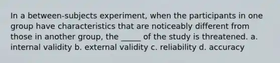 In a between-subjects experiment, when the participants in one group have characteristics that are noticeably different from those in another group, the _____ of the study is threatened. a. internal validity b. external validity c. reliability d. accuracy