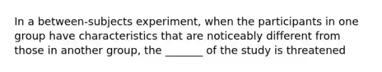 In a between-subjects experiment, when the participants in one group have characteristics that are noticeably different from those in another group, the _______ of the study is threatened