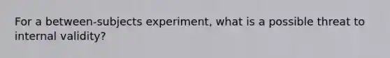 For a between-subjects experiment, what is a possible threat to internal validity?