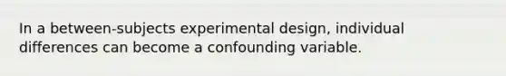 In a between-subjects experimental design, individual differences can become a confounding variable.