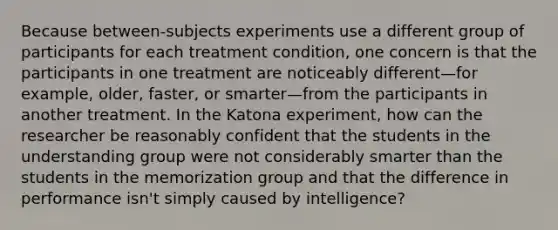 Because between-subjects experiments use a different group of participants for each treatment condition, one concern is that the participants in one treatment are noticeably different—for example, older, faster, or smarter—from the participants in another treatment. In the Katona experiment, how can the researcher be reasonably confident that the students in the understanding group were not considerably smarter than the students in the memorization group and that the difference in performance isn't simply caused by intelligence?