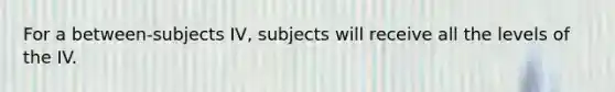 For a between-subjects IV, subjects will receive all the levels of the IV.