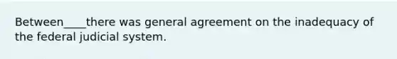 Between____there was general agreement on the inadequacy of the federal judicial system.