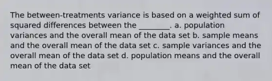 The between-treatments variance is based on a weighted sum of squared differences between the ________. a. population variances and the overall mean of the data set b. sample means and the overall mean of the data set c. sample variances and the overall mean of the data set d. population means and the overall mean of the data set