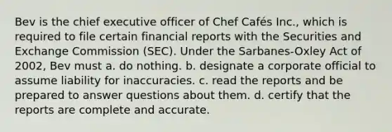 Bev is the chief executive officer of Chef Cafés Inc., which is required to file certain financial reports with the Securities and Exchange Commission (SEC). Under the Sarbanes-Oxley Act of 2002, Bev must a. do nothing. b. designate a corporate official to assume liability for inaccuracies. c. read the reports and be prepared to answer questions about them. d. certify that the reports are complete and accurate.