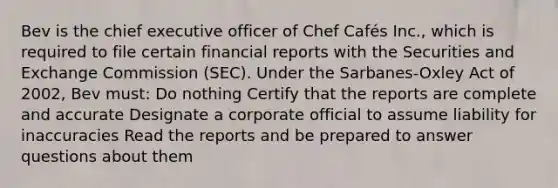 Bev is the chief executive officer of Chef Cafés Inc., which is required to file certain financial reports with the Securities and Exchange Commission (SEC). Under the Sarbanes-Oxley Act of 2002, Bev must: Do nothing Certify that the reports are complete and accurate Designate a corporate official to assume liability for inaccuracies Read the reports and be prepared to answer questions about them