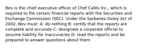 Bev is the chief executive officer of Chef Cafés Inc., which is required to file certain financial reports with the Securities and Exchange Commission (SEC). Under the Sarbanes-Oxley Act of 2002, Bev must: A: do nothing B: certify that the reports are complete and accurate C: designate a corporate official to assume liability for inaccuracies D: read the reports and be prepared to answer questions about them