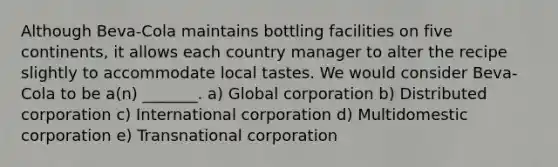 Although​ Beva-Cola maintains bottling facilities on five​ continents, it allows each country manager to alter the recipe slightly to accommodate local tastes. We would consider​ Beva-Cola to be​ a(n) _______. a) Global corporation b) Distributed corporation c) International corporation d) Multidomestic corporation e) Transnational corporation