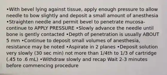 •With bevel lying against tissue, apply enough pressure to allow needle to bow slightly and deposit a small amount of anesthesia •Straighten needle and permit bevel to penetrate mucosa-continue to APPLY PRESSURE •Slowly advance the needle until bone is gently contacted •Depth of penetration is usually ABOUT 5 mm •Continue to deposit small volumes of anesthesia, resistance may be noted •Aspirate in 2 planes •Deposit solution very slowly (30 sec min) not more than 1/4th to 1/3 of cartridge (.45 to .6 mL) •Withdraw slowly and recap Wait 2-3 minutes before commencing procedure