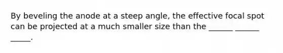 By beveling the anode at a steep angle, the effective focal spot can be projected at a much smaller size than the ______ ______ _____.