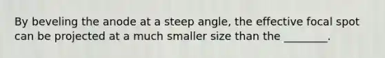 By beveling the anode at a steep angle, the effective focal spot can be projected at a much smaller size than the ________.