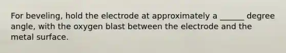 For beveling, hold the electrode at approximately a ______ degree angle, with the oxygen blast between the electrode and the metal surface.